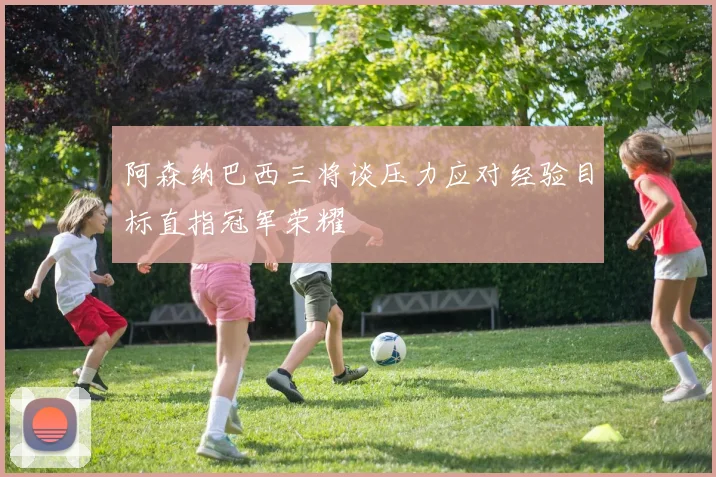 阿森纳巴西三将谈压力应对经验目标直指冠军荣耀