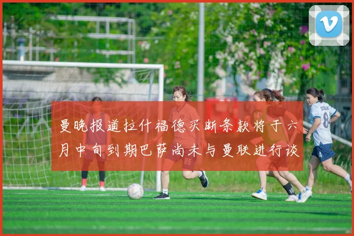 曼晚报道拉什福德买断条款将于六月中旬到期巴萨尚未与曼联进行谈判