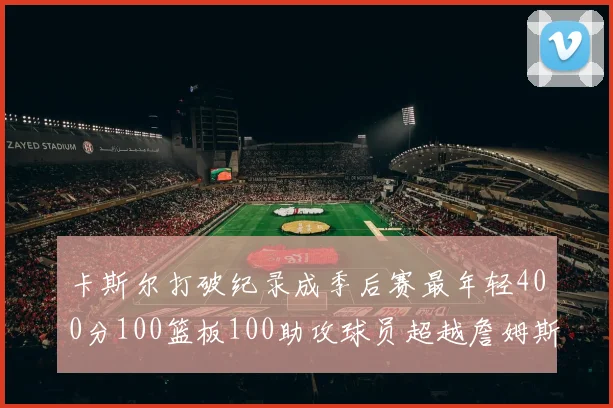 卡斯尔打破纪录成季后赛最年轻400分100篮板100助攻球员超越詹姆斯荣耀时刻