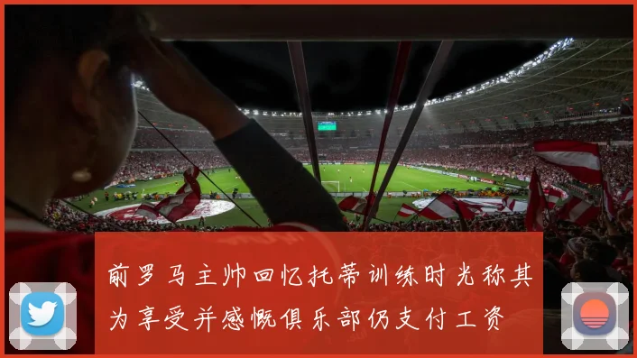 前罗马主帅回忆托蒂训练时光称其为享受并感慨俱乐部仍支付工资