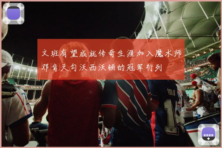 文班有望成就传奇生涯加入魔术师邓肯天勾沃西沃顿的冠军行列
