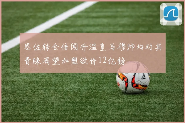 恩佐转会传闻升温皇马穆帅均对其青睐渴望加盟欲价12亿镑