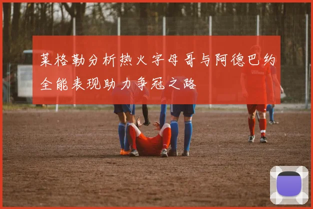 莱格勒分析热火字母哥与阿德巴约全能表现助力争冠之路