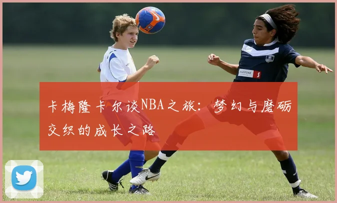 卡梅隆卡尔谈NBA之旅：梦幻与磨砺交织的成长之路
