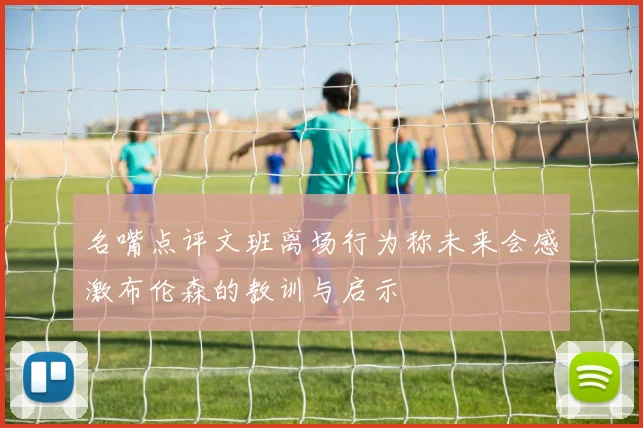 名嘴点评文班离场行为称未来会感激布伦森的教训与启示