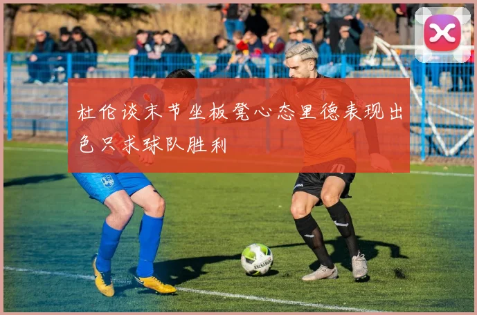 杜伦谈末节坐板凳心态里德表现出色只求球队胜利